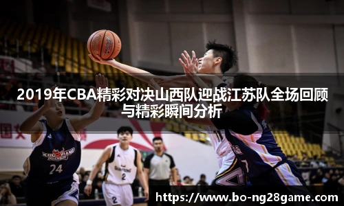 2019年CBA精彩对决山西队迎战江苏队全场回顾与精彩瞬间分析