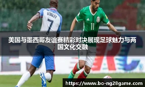 美国与墨西哥友谊赛精彩对决展现足球魅力与两国文化交融