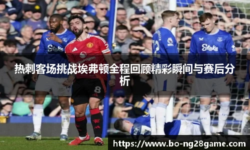 热刺客场挑战埃弗顿全程回顾精彩瞬间与赛后分析