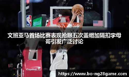 文班亚马首场比赛表现抢眼五次盖帽加隔扣字母哥引发广泛讨论